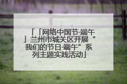 「网络中国节·端午」兰州市城关区开展“我们的节日·端午”系列主题实践活动
