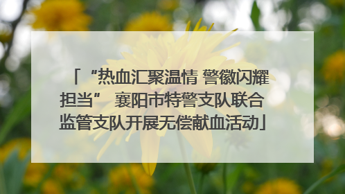 “热血汇聚温情 警徽闪耀担当” 襄阳市特警支队联合监管支队开展无偿献血活动