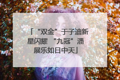 “双金”于子迪新星闪耀 “九冠”潘展乐如日中天