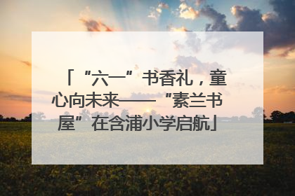 “六一”书香礼，童心向未来——“素兰书屋”在含浦小学启航