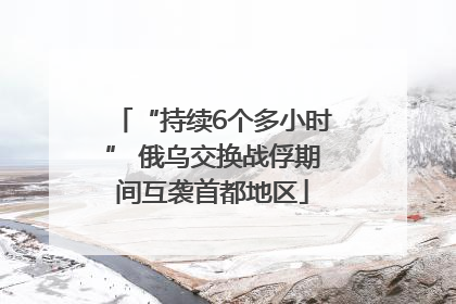 “持续6个多小时” 俄乌交换战俘期间互袭首都地区