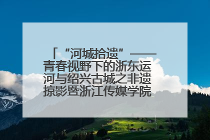 “河城拾遗”——青春视野下的浙东运河与绍兴古城之非遗掠影暨浙江传媒学院小学期来绍