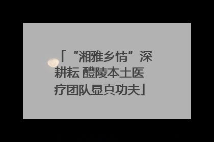 “湘雅乡情”深耕耘 醴陵本土医疗团队显真功夫