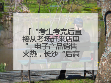 “考生考完后直接从考场赶来店里” 电子产品销售火热，长沙“后高考经济”升温