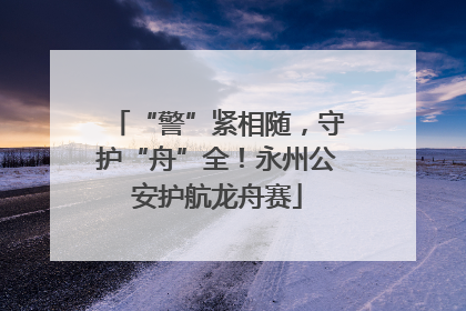 “警”紧相随，守护“舟”全！永州公安护航龙舟赛