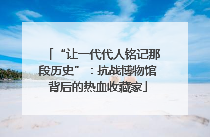 “让一代代人铭记那段历史”：抗战博物馆背后的热血收藏家