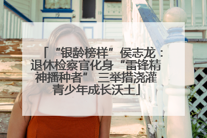 “银龄榜样”侯志龙：退休检察官化身“雷锋精神播种者” 三举措浇灌青少年成长沃土