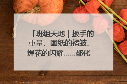班组天地｜扳手的重量、图纸的褶皱、焊花的闪耀……都化作热爱的注脚