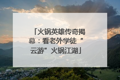 火锅英雄传奇揭幕：看老外学徒“云游”火锅江湖