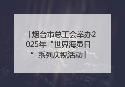 烟台市总工会举办2025年“世界海员日”系列庆祝活动