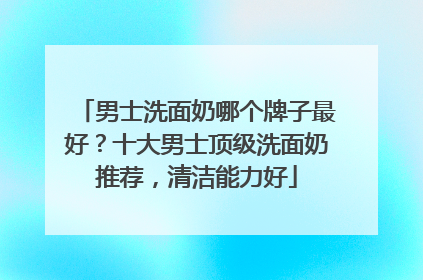 男士洗面奶哪个牌子最好？十大男士顶级洗面奶推荐，清洁能力好