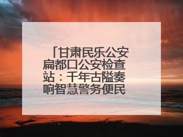 甘肃民乐公安扁都口公安检查站：千年古隘奏响智慧警务便民服务新乐章