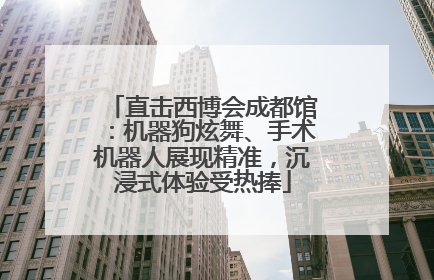 直击西博会成都馆：机器狗炫舞、手术机器人展现精准，沉浸式体验受热捧
