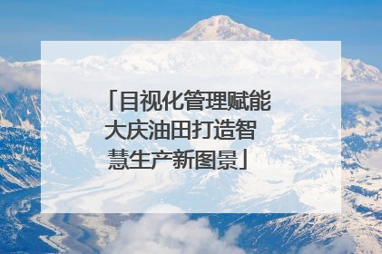 目视化管理赋能 大庆油田打造智慧生产新图景