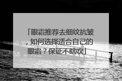 眼霜推荐去细纹抗皱，如何选择适合自己的眼霜？保证不瞎吹