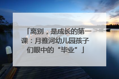 离别，是成长的第一课：月雅河幼儿园孩子们眼中的“毕业”