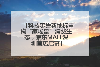 科技零售新地标重构“家场景”消费生态，京东MALL深圳首店启幕