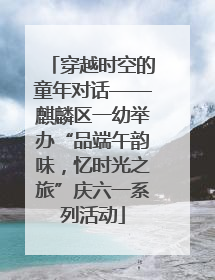 穿越时空的童年对话——麒麟区一幼举办“品端午韵味，忆时光之旅”庆六一系列活动