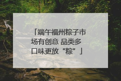 端午福州粽子市场有创意 品类多口味更放“粽”