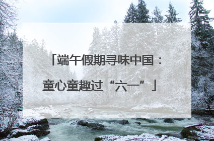 端午假期寻味中国：童心童趣过“六一”