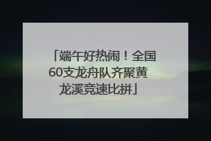 端午好热闹！全国60支龙舟队齐聚黄龙溪竞速比拼