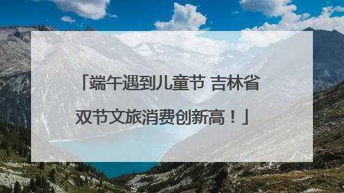 端午遇到儿童节 吉林省双节文旅消费创新高！