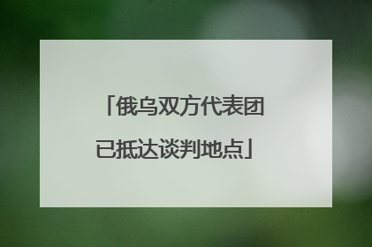俄乌双方代表团已抵达谈判地点
