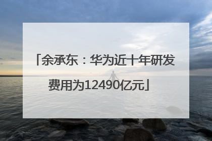 余承东：华为近十年研发费用为12490亿元
