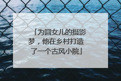 为圆女儿的摄影梦，他在乡村打造了一个古风小院