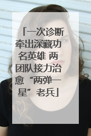 一次诊断牵出深藏功名英雄 两团队接力治愈“两弹一星”老兵