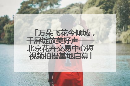万朵飞花今倾城，千屏绽放美好声——北京花卉交易中心短视频拍摄基地启幕
