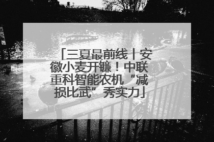 三夏最前线丨安徽小麦开镰！中联重科智能农机“减损比武”秀实力