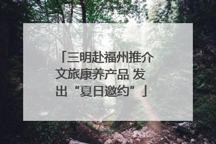三明赴福州推介文旅康养产品 发出“夏日邀约”