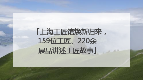 上海工匠馆焕新归来，159位工匠、220余展品讲述工匠故事