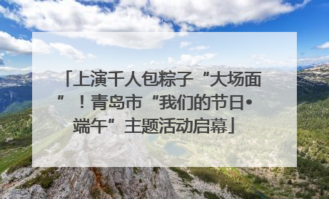 上演千人包粽子“大场面”！青岛市“我们的节日•端午”主题活动启幕