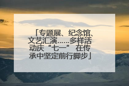 专题展、纪念馆、文艺汇演……多样活动庆“七一” 在传承中坚定前行脚步