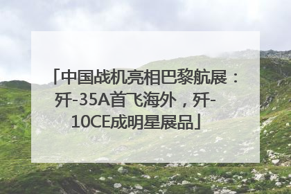 中国战机亮相巴黎航展：歼-35A首飞海外，歼-10CE成明星展品