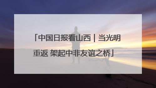 中国日报看山西｜当光明重返 架起中非友谊之桥