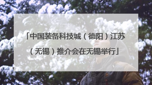 中国装备科技城（德阳）江苏（无锡）推介会在无锡举行
