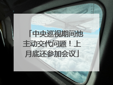 中央巡视期间他主动交代问题！上月底还参加会议