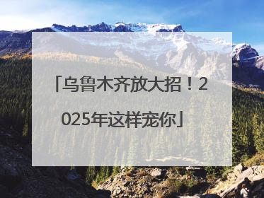 乌鲁木齐放大招！2025年这样宠你