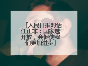 人民日报对话任正非：国家越开放，会促使我们更加进步