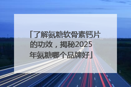 了解氨糖软骨素钙片的功效，揭秘2025年氨糖哪个品牌好