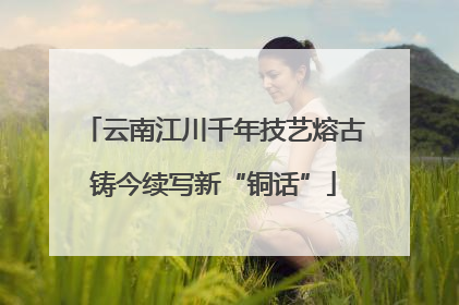 云南江川千年技艺熔古铸今续写新“铜话”