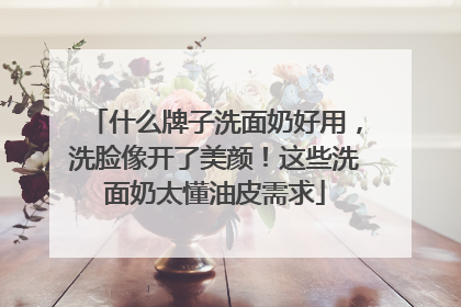 什么牌子洗面奶好用，洗脸像开了美颜！这些洗面奶太懂油皮需求