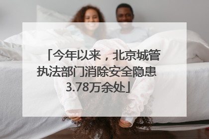 今年以来，北京城管执法部门消除安全隐患3.78万余处