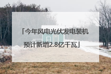 今年风电光伏发电装机预计新增2.8亿千瓦