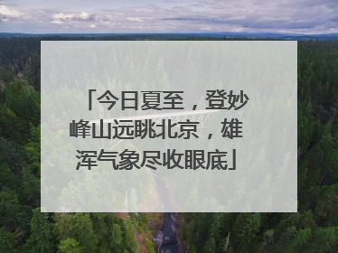 今日夏至，登妙峰山远眺北京，雄浑气象尽收眼底