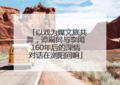 以戏为媒文旅共舞，谭嗣同与李闰160年后的深情对话在浏阳回响