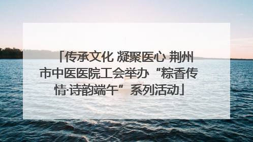 传承文化 凝聚医心 荆州市中医医院工会举办“粽香传情·诗韵端午”系列活动